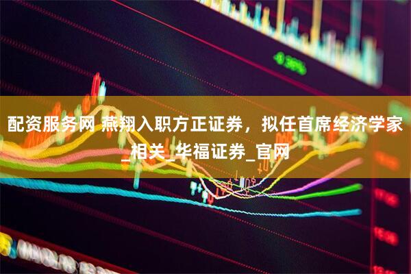 配资服务网 燕翔入职方正证券，拟任首席经济学家_相关_华福证券_官网