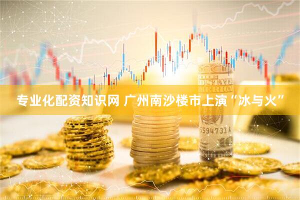 专业化配资知识网 广州南沙楼市上演“冰与火”