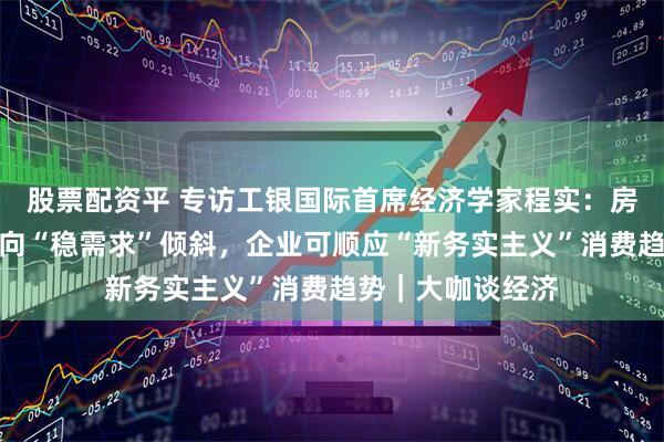 股票配资平 专访工银国际首席经济学家程实：房地产政策重心应向“稳需求”倾斜，企业可顺应“新务实主义”消费趋势｜大咖谈经济
