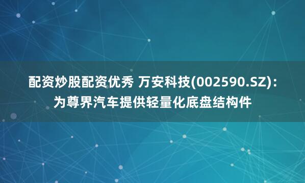 配资炒股配资优秀 万安科技(002590.SZ)：为尊界汽车提供轻量化底盘结构件