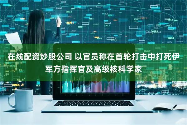 在线配资炒股公司 以官员称在首轮打击中打死伊军方指挥官及高级核科学家