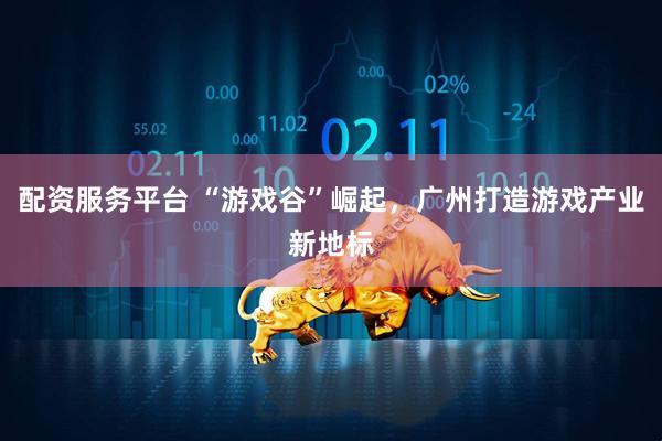 配资服务平台 “游戏谷”崛起，广州打造游戏产业新地标