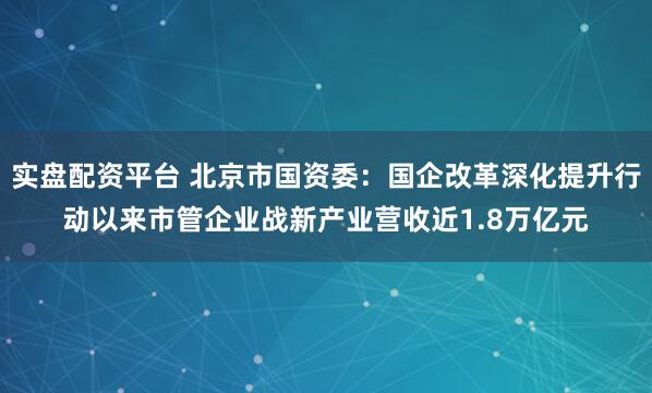 实盘配资平台 北京市国资委：国企改革深化提升行动以来市管企业战新产业营收近1.8万亿元