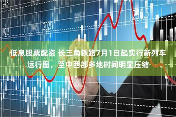 低息股票配资 长三角铁路7月1日起实行新列车运行图，至中西部多地时间明显压缩