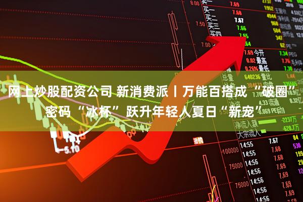 网上炒股配资公司 新消费派丨万能百搭成 “破圈” 密码 “冰杯” 跃升年轻人夏日“新宠”