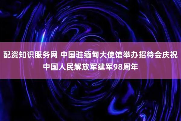 配资知识服务网 中国驻缅甸大使馆举办招待会庆祝中国人民解放军建军98周年