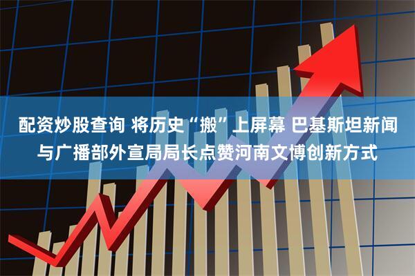 配资炒股查询 将历史“搬”上屏幕 巴基斯坦新闻与广播部外宣局局长点赞河南文博创新方式
