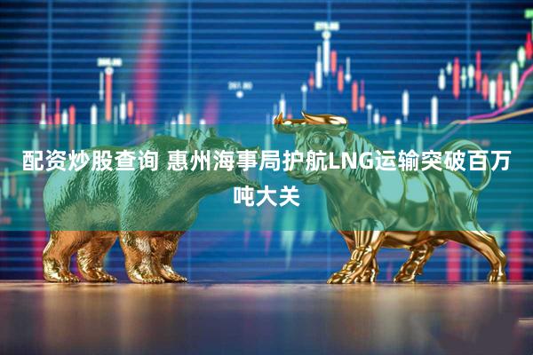 配资炒股查询 惠州海事局护航LNG运输突破百万吨大关