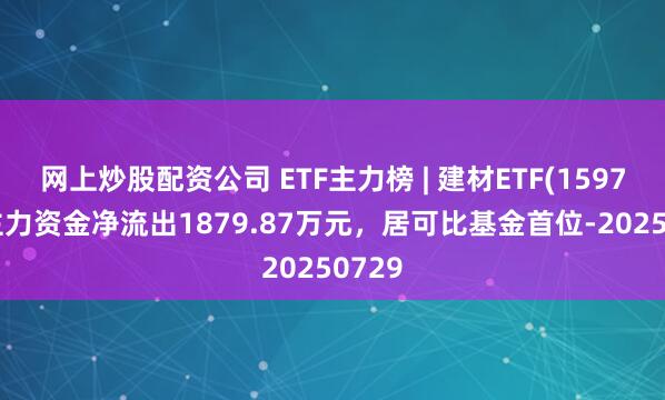 网上炒股配资公司 ETF主力榜 | 建材ETF(159745)主力资金净流出1879.87万元，居可比基金首位-20250729