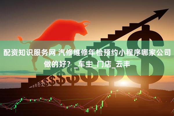 配资知识服务网 汽修维修年检预约小程序哪家公司做的好？_车主_门店_云丰