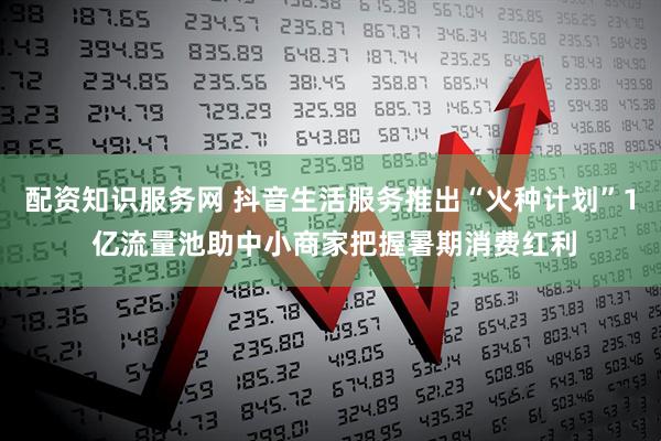 配资知识服务网 抖音生活服务推出“火种计划”1 亿流量池助中小商家把握暑期消费红利