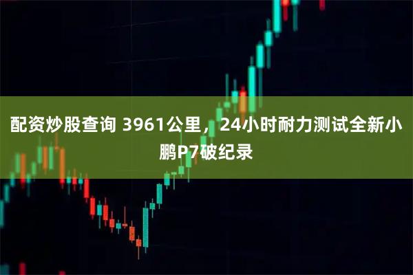配资炒股查询 3961公里，24小时耐力测试全新小鹏P7破纪录