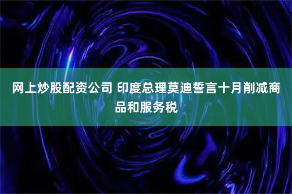 网上炒股配资公司 印度总理莫迪誓言十月削减商品和服务税