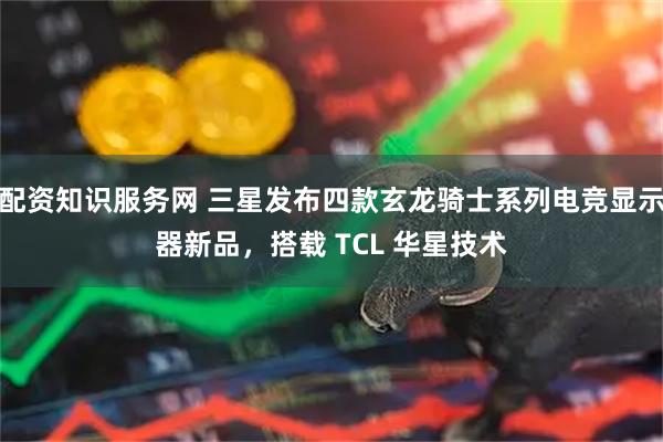 配资知识服务网 三星发布四款玄龙骑士系列电竞显示器新品，搭载 TCL 华星技术