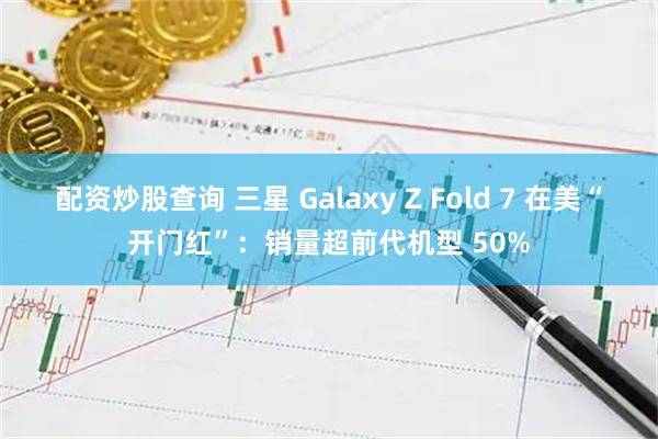配资炒股查询 三星 Galaxy Z Fold 7 在美“开门红”：销量超前代机型 50%