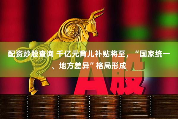 配资炒股查询 千亿元育儿补贴将至，“国家统一、地方差异”格局形成