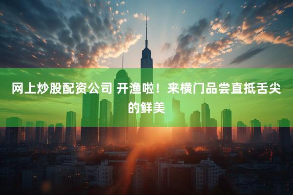 网上炒股配资公司 开渔啦！来横门品尝直抵舌尖的鲜美