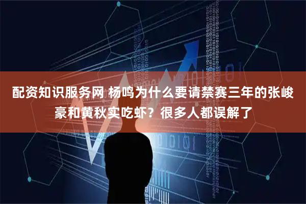 配资知识服务网 杨鸣为什么要请禁赛三年的张峻豪和黄秋实吃虾？很多人都误解了