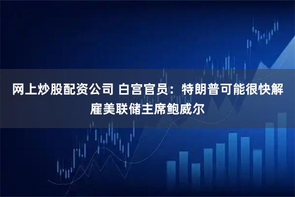 网上炒股配资公司 白宫官员：特朗普可能很快解雇美联储主席鲍威尔