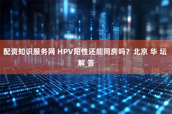 配资知识服务网 HPV阳性还能同房吗？北京 华 坛 解 答