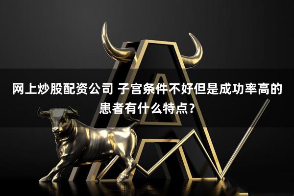 网上炒股配资公司 子宫条件不好但是成功率高的患者有什么特点？