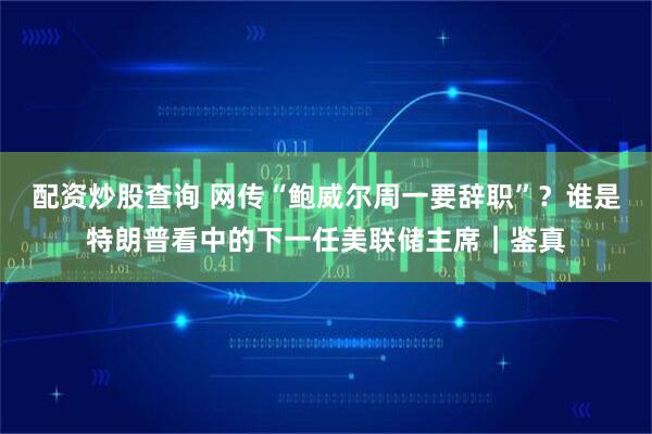 配资炒股查询 网传“鲍威尔周一要辞职”?谁是特朗普看中的下一任美联储主席|鉴真
