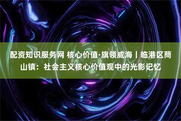 配资知识服务网 核心价值·旗领威海丨临港区蔄山镇：社会主义核心价值观中的光影记忆