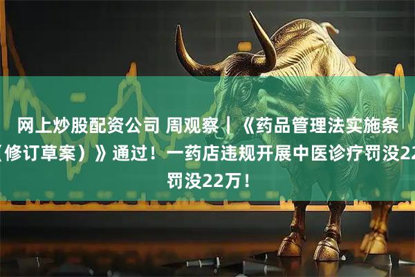 网上炒股配资公司 周观察|《药品管理法实施条例(修订草案)》通过!一药店违规开展中医诊疗罚没22万!