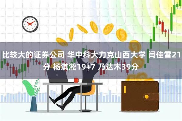 比较大的证券公司 华中科大力克山西大学 闫佳雪21分 杨淇淞19+7 乃达木39分