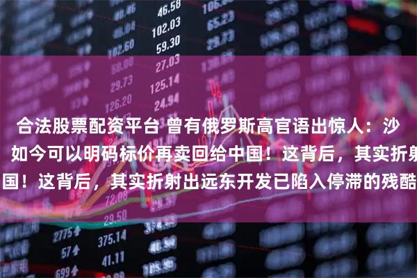 合法股票配资平台 曾有俄罗斯高官语出惊人:沙俄时期侵占的中国领土,如今可以明码标价再卖回给中国!这背后,其实折射出远东开发已陷入停滞的残酷现实