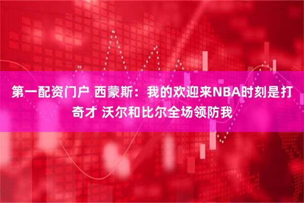 第一配资门户 西蒙斯：我的欢迎来NBA时刻是打奇才 沃尔和比尔全场领防我