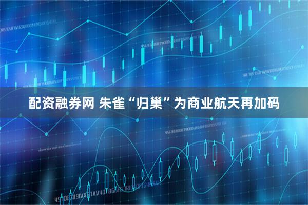 配资融券网 朱雀“归巢”为商业航天再加码