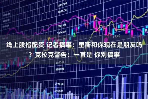 线上股指配资 记者搞事：里斯和你现在是朋友吗？克拉克警告：一直是 你别搞事