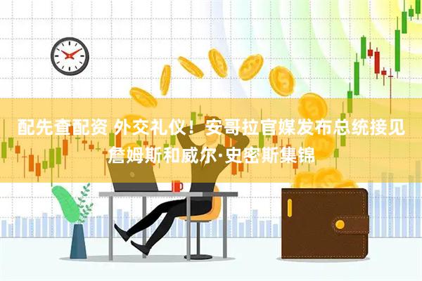 配先查配资 外交礼仪！安哥拉官媒发布总统接见詹姆斯和威尔·史密斯集锦