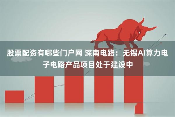股票配资有哪些门户网 深南电路：无锡AI算力电子电路产品项目处于建设中