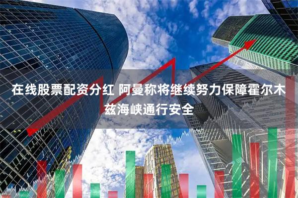 在线股票配资分红 阿曼称将继续努力保障霍尔木兹海峡通行安全
